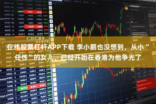 在线股票杠杆APP下载 李小鹏也没想到，从小“任性”的女儿，已经开始在香港为他争光了