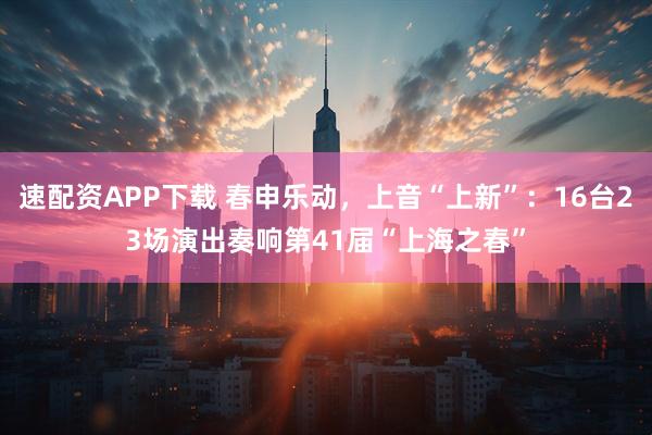速配资APP下载 春申乐动，上音“上新”：16台23场演出奏响第41届“上海之春”