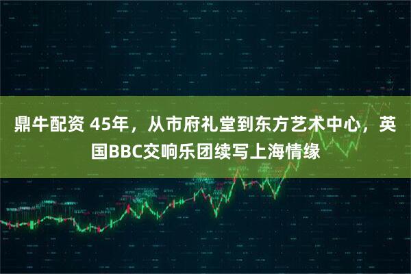 鼎牛配资 45年，从市府礼堂到东方艺术中心，英国BBC交响乐团续写上海情缘