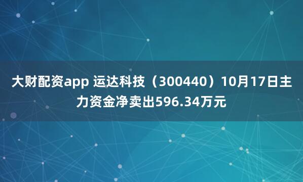 大财配资app 运达科技（300440）10月17日主力资金净卖出596.34万元