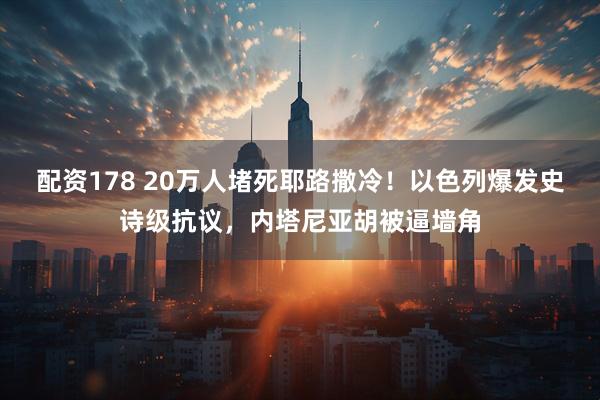 配资178 20万人堵死耶路撒冷！以色列爆发史诗级抗议，内塔尼亚胡被逼墙角