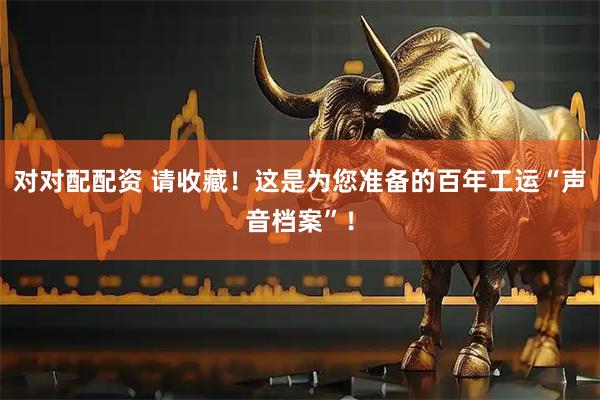 对对配配资 请收藏！这是为您准备的百年工运“声音档案”！