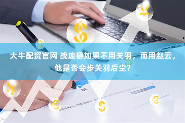 大牛配资官网 战庞德如果不用关羽，而用赵云，他是否会步关羽后尘？