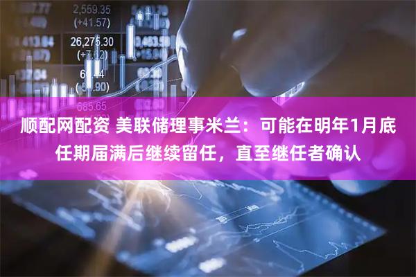 顺配网配资 美联储理事米兰：可能在明年1月底任期届满后继续留任，直至继任者确认