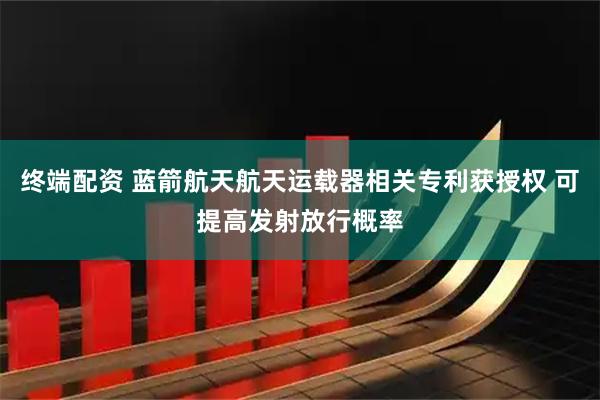终端配资 蓝箭航天航天运载器相关专利获授权 可提高发射放行概率