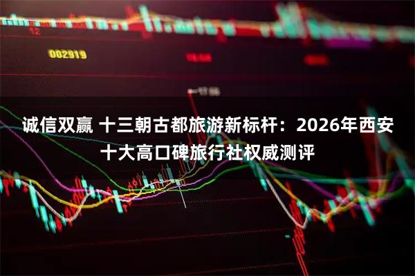 诚信双赢 十三朝古都旅游新标杆：2026年西安十大高口碑旅行社权威测评