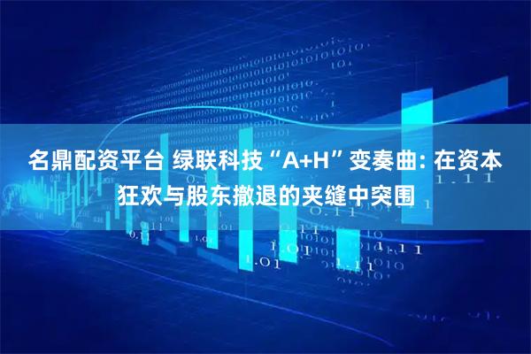 名鼎配资平台 绿联科技“A+H”变奏曲: 在资本狂欢与股东撤退的夹缝中突围
