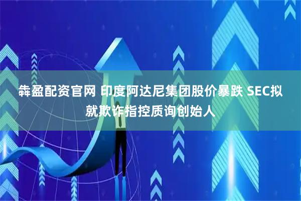 犇盈配资官网 印度阿达尼集团股价暴跌 SEC拟就欺诈指控质询创始人