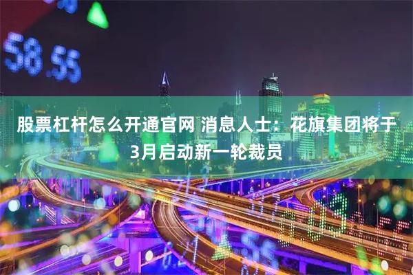 股票杠杆怎么开通官网 消息人士：花旗集团将于3月启动新一轮裁员