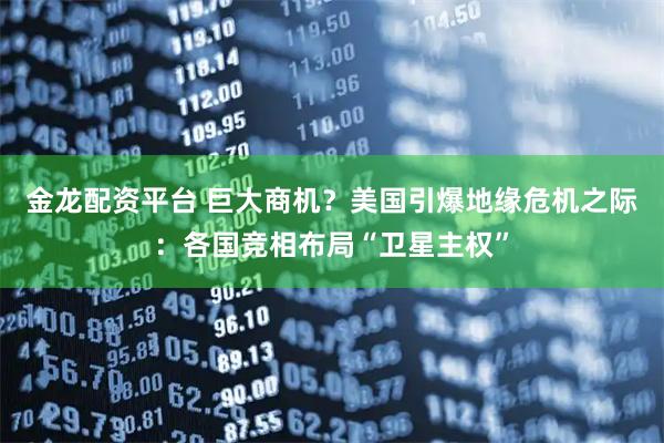 金龙配资平台 巨大商机？美国引爆地缘危机之际：各国竞相布局“卫星主权”
