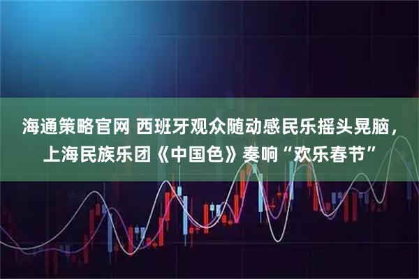 海通策略官网 西班牙观众随动感民乐摇头晃脑，上海民族乐团《中国色》奏响“欢乐春节”