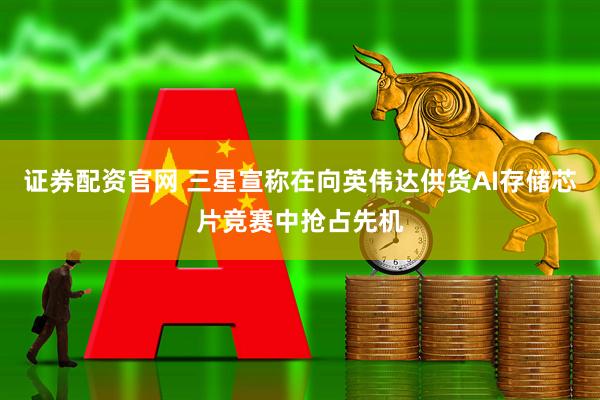 证券配资官网 三星宣称在向英伟达供货AI存储芯片竞赛中抢占先机