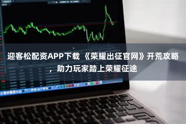 迎客松配资APP下载 《荣耀出征官网》开荒攻略，助力玩家踏上荣耀征途