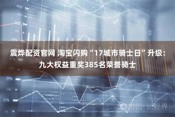 震烨配资官网 淘宝闪购“17城市骑士日”升级：九大权益重奖385名荣誉骑士