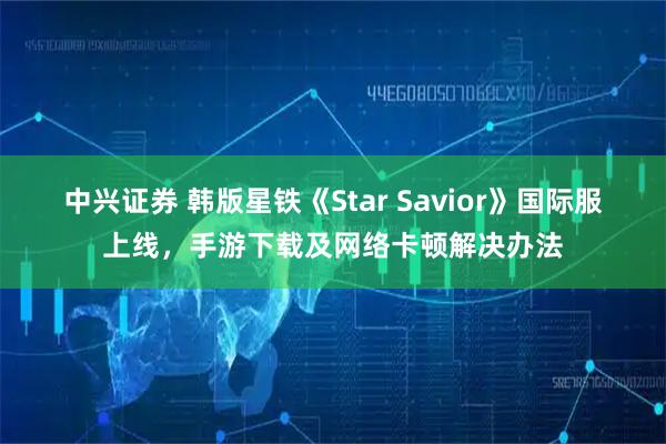 中兴证券 韩版星铁《Star Savior》国际服上线，手游下载及网络卡顿解决办法