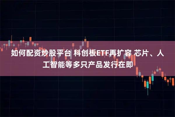 如何配资炒股平台 科创板ETF再扩容 芯片、人工智能等多只产品发行在即