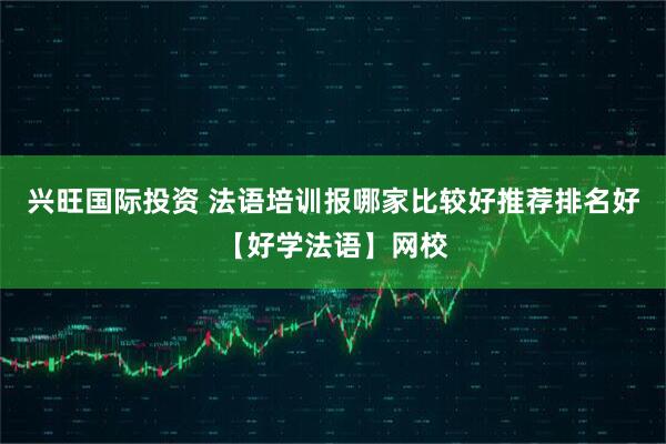 兴旺国际投资 法语培训报哪家比较好推荐排名好【好学法语】网校