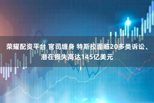 荣耀配资平台 官司缠身 特斯拉面临20多类诉讼、潜在损失高达145亿美元