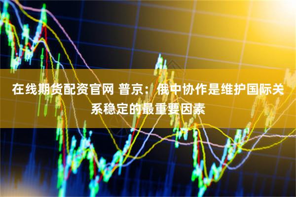 在线期货配资官网 普京：俄中协作是维护国际关系稳定的最重要因素