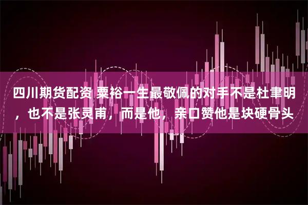 四川期货配资 粟裕一生最敬佩的对手不是杜聿明，也不是张灵甫，而是他，亲口赞他是块硬骨头